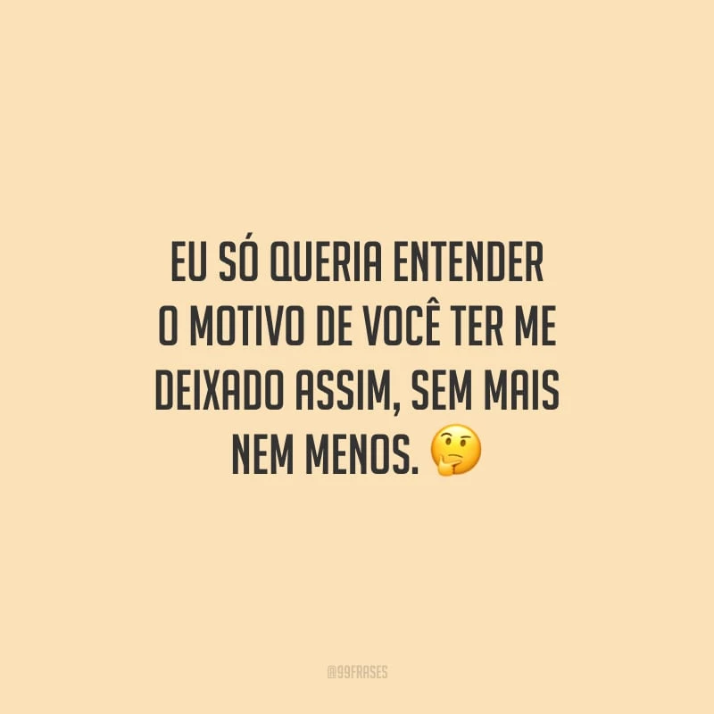 Eu só queria entender o motivo de você ter me deixado assim, sem mais nem menos.