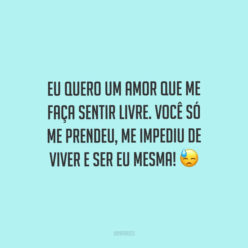 Eu quero um amor que me faça sentir livre. Você só me prendeu, me impediu de viver e ser eu mesma! 