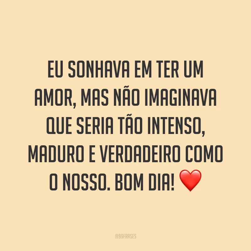 Eu sonhava em ter um amor, mas não imaginava que seria tão intenso, maduro e verdadeiro como o nosso. Bom dia! ❤
