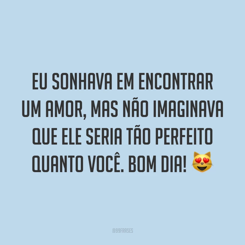Eu sonhava em encontrar um amor, mas não imaginava que ele seria tão perfeito quanto você. Bom dia! ?
