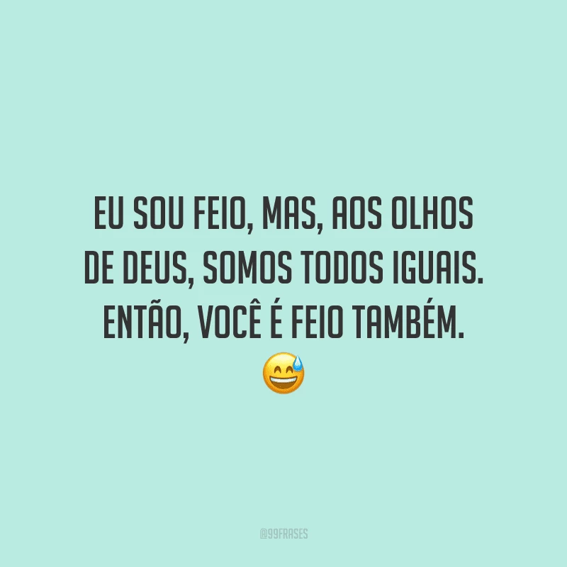 Eu sou feio, mas, aos olhos de Deus, somos todos iguais. Então, você é feio também.