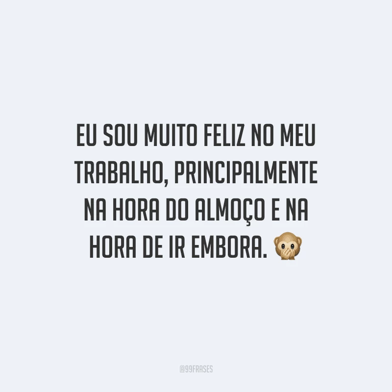 Eu sou muito feliz no meu trabalho, principalmente na hora do almoço e na hora de ir embora. 