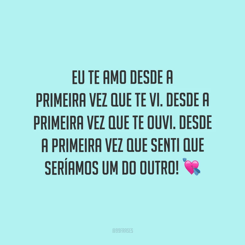 Eu te amo desde a primeira vez que te vi. Desde a primeira vez que te ouvi. Desde a primeira vez que senti que seríamos um do outro!