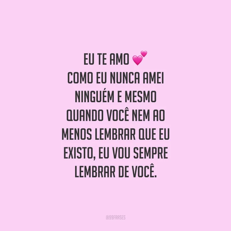Eu te amo como eu nunca amei ninguém e mesmo quando você nem ao menos lembrar que eu existo, eu vou sempre lembrar de você.
