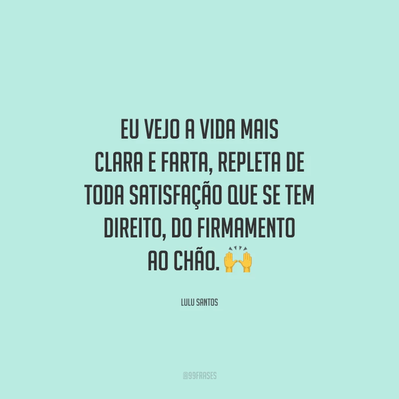 Eu vejo a vida mais clara e farta, repleta de toda satisfação que se tem direito, do firmamento ao chão. 