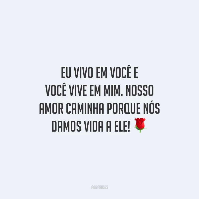 Eu vivo em você e você vive em mim. Nosso amor caminha porque nós damos vida a ele!