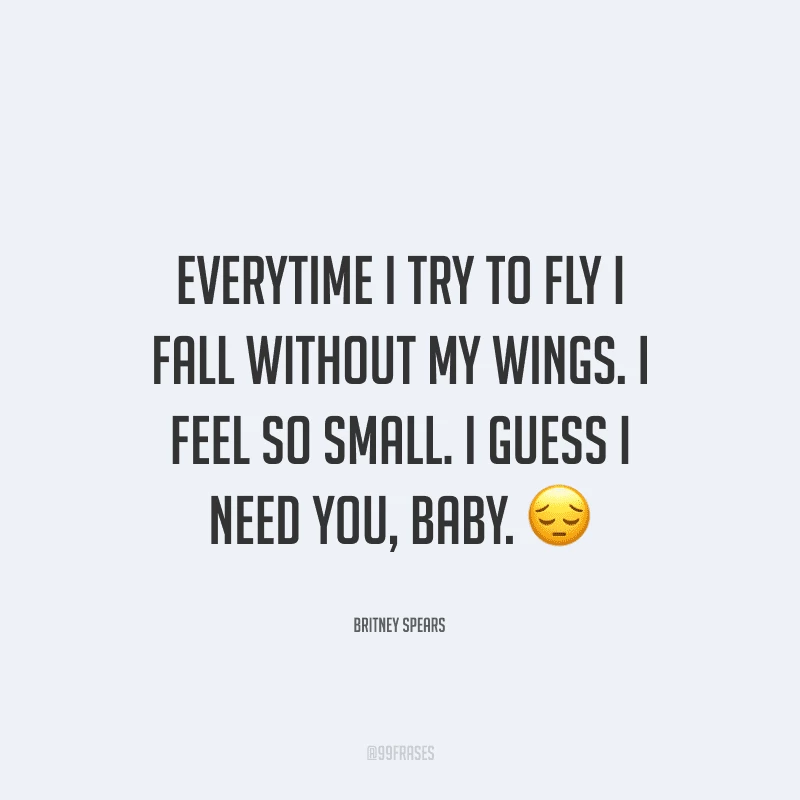 Everytime I try to fly I fall without my wings. I feel so small. I guess I need you, baby. (Toda vez que eu tento voar, eu caio sem as minhas asas. Eu me sinto tão pequena. Acho que preciso de você, amor).