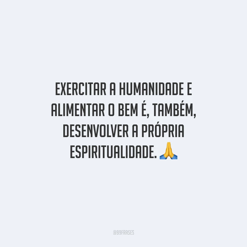 Exercitar a humanidade e alimentar o bem é, também, desenvolver a própria espiritualidade. 