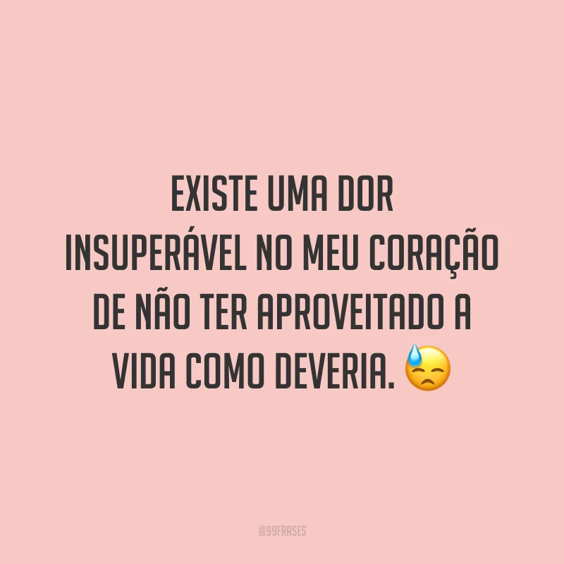Existe uma dor insuperável no meu coração de não ter aproveitado a vida como deveria. 😓