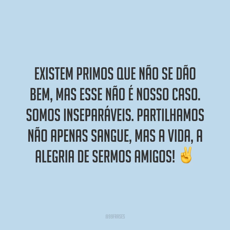 Existem primos que não se dão bem, mas esse não é nosso caso. Somos inseparáveis. Partilhamos não apenas sangue, mas a vida, a alegria de sermos amigos!