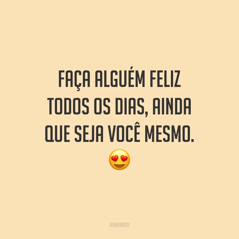 Faça alguém feliz todos os dias, ainda que seja você mesmo.