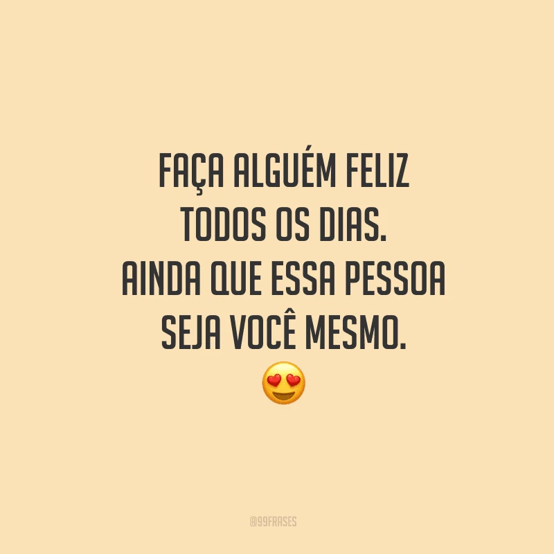 Faça alguém feliz todos os dias. Ainda que essa pessoa seja você mesmo.
