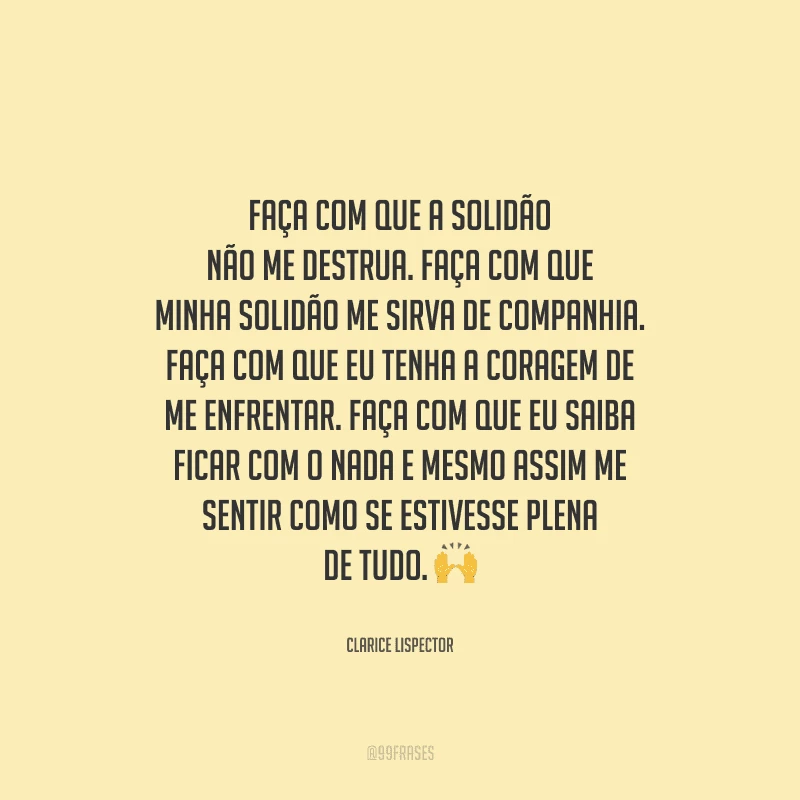 Faça com que a solidão não me destrua. Faça com que minha solidão me sirva de companhia. Faça com que eu tenha a coragem de me enfrentar. Faça com que eu saiba ficar com o nada e mesmo assim me sentir como se estivesse plena de tudo. 