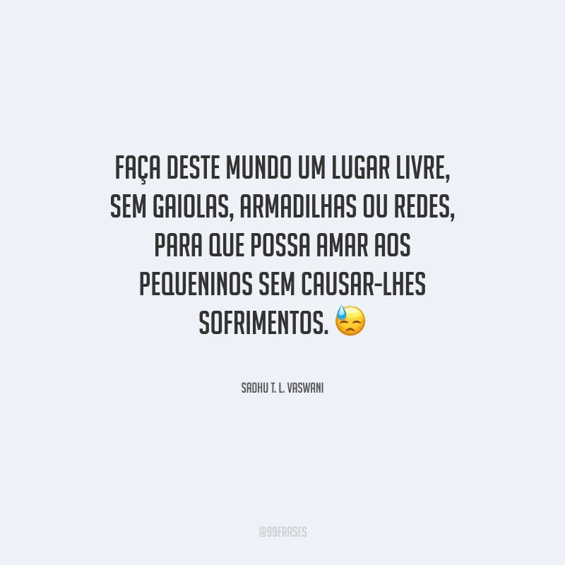 Faça deste mundo um lugar livre, sem gaiolas, armadilhas ou redes, para que possa amar aos pequeninos sem causar-lhes sofrimentos.