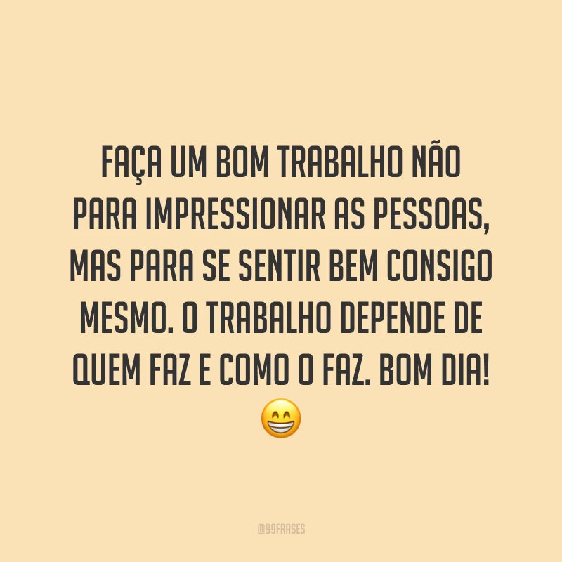 Faça um bom trabalho não para impressionar as pessoas, mas para se sentir bem consigo mesmo. O trabalho depende de quem faz e como o faz. Bom dia!