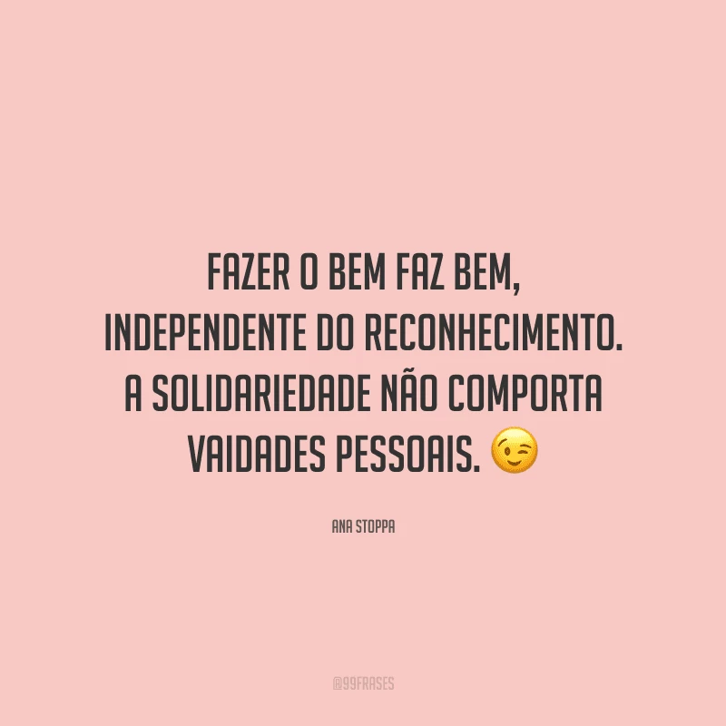 Fazer o bem faz bem, independente do reconhecimento. A solidariedade não comporta vaidades pessoais.