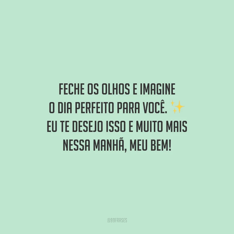 Feche os olhos e imagine o dia perfeito para você. Eu te desejo isso e muito mais nessa manhã, meu bem!