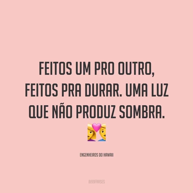 Feitos um pro outro, feitos pra durar. Uma luz que não produz sombra. ?