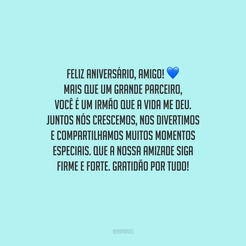 Feliz aniversário, amigo! Mais que um grande parceiro, você é um irmão que a vida me deu. Juntos nós crescemos, nos divertimos e compartilhamos muitos momentos especiais. Que a nossa amizade siga firme e forte. Gratidão por tudo!
