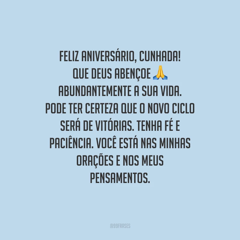 Feliz aniversário, cunhada! Que Deus abençoe abundantemente a sua vida. Pode ter certeza que o novo ciclo será de vitórias. Tenha fé e paciência. Você está nas minhas orações e nos meus pensamentos.