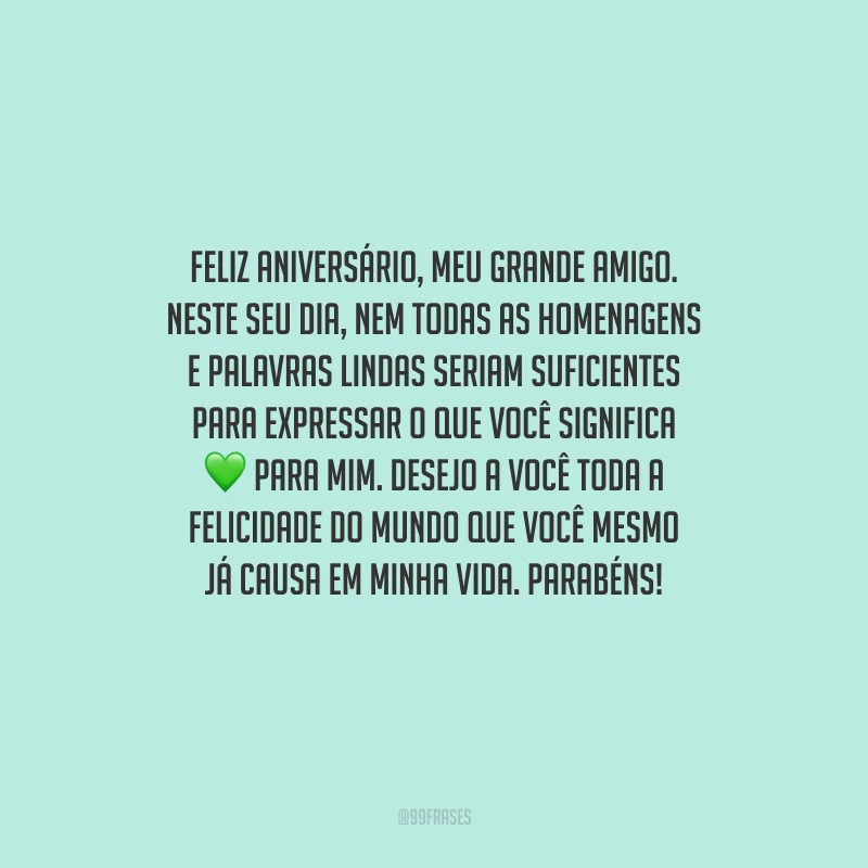Feliz aniversário, meu grande amigo. Neste seu dia, nem todas as homenagens e palavras lindas seriam suficientes para expressar o que você significa para mim. Desejo a você toda a felicidade do mundo que você mesmo já causa em minha vida. Parabéns!