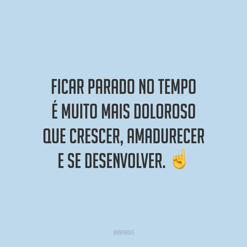 Ficar parado no tempo é muito mais doloroso que crescer, amadurecer e se desenvolver.