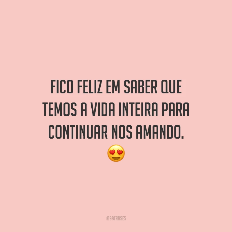 Fico feliz em saber que temos a vida inteira para continuar nos amando. 