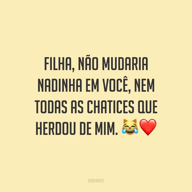 Filha, não mudaria nadinha em você, nem todas as chatices que herdou de mim. 