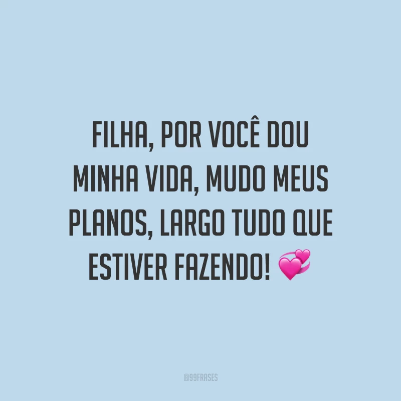 Filha, por você dou minha vida, mudo meus planos, largo tudo que estiver fazendo!