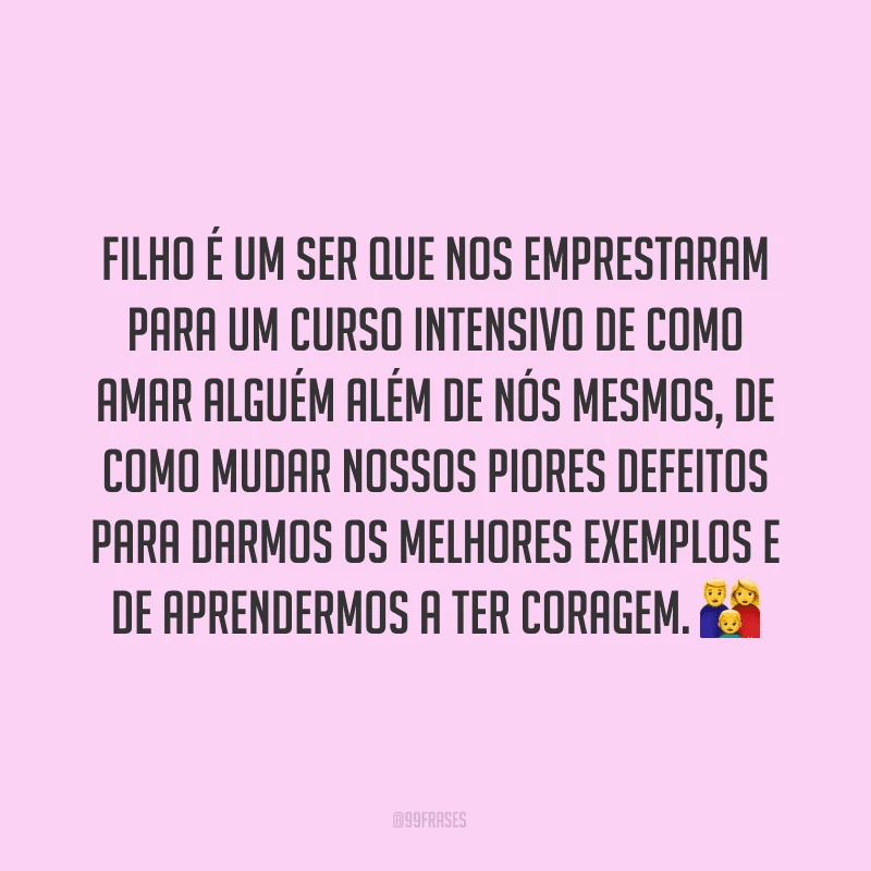 Filho é um ser que nos emprestaram para um curso intensivo de como amar alguém além de nós mesmos, de como mudar nossos piores defeitos para darmos os melhores exemplos e de aprendermos a ter coragem. ?