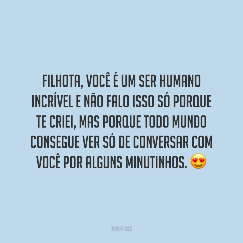 Filhota, você é um ser humano incrível e não falo isso só porque te criei, mas porque todo mundo consegue ver só de conversar com você por alguns minutinhos.