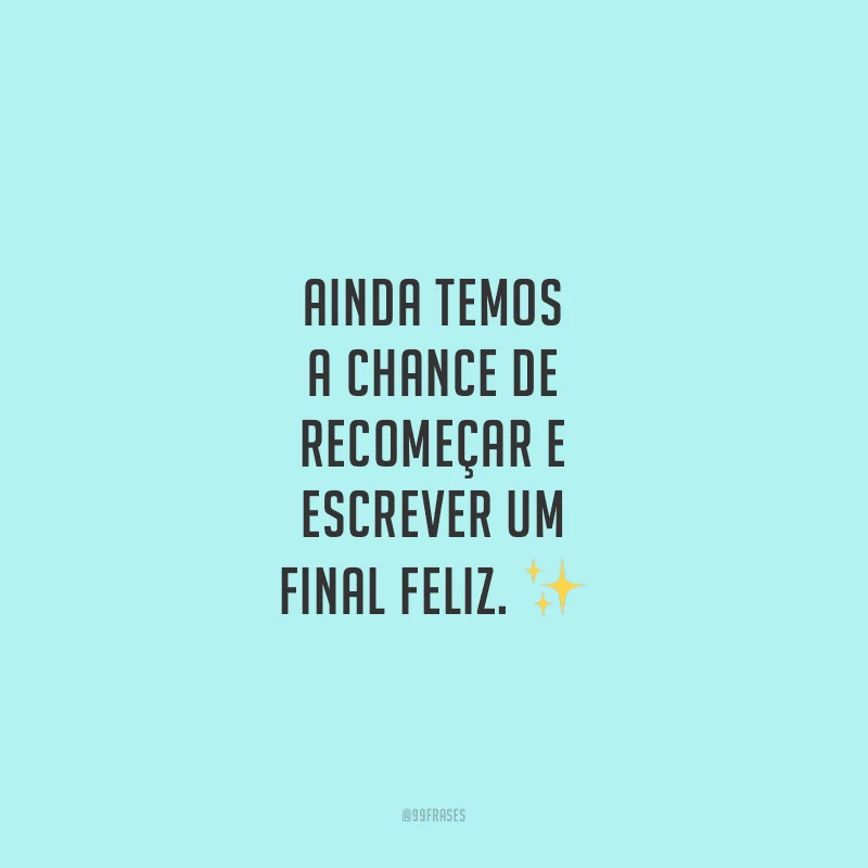 Ainda temos a chance de recomeçar e escrever um final feliz.