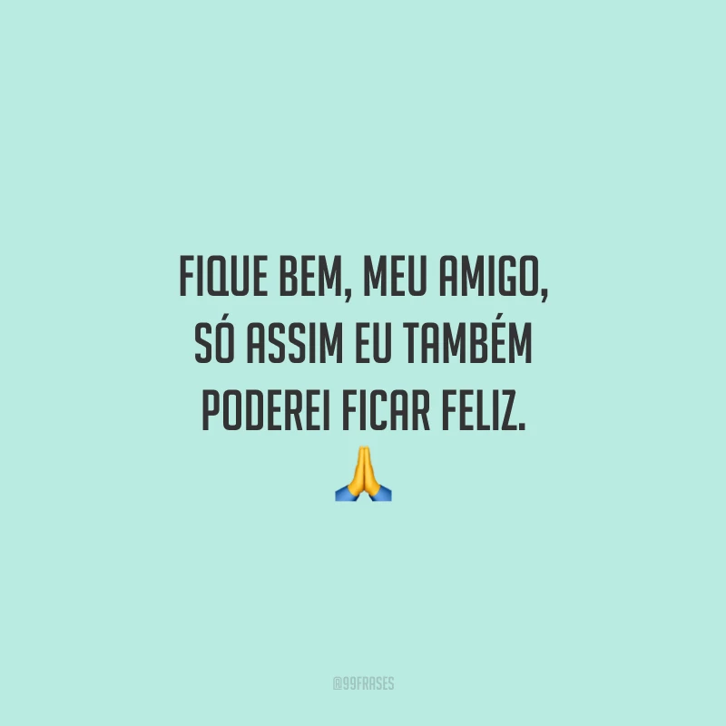 Fique bem, meu amigo, só assim eu também poderei ficar feliz.