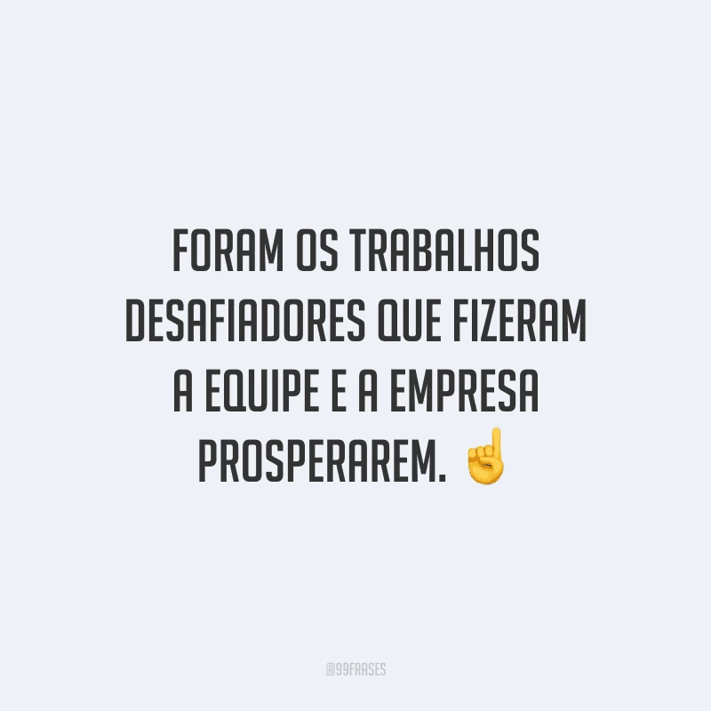 Foram os trabalhos desafiadores que fizeram a equipe e a empresa prosperarem.