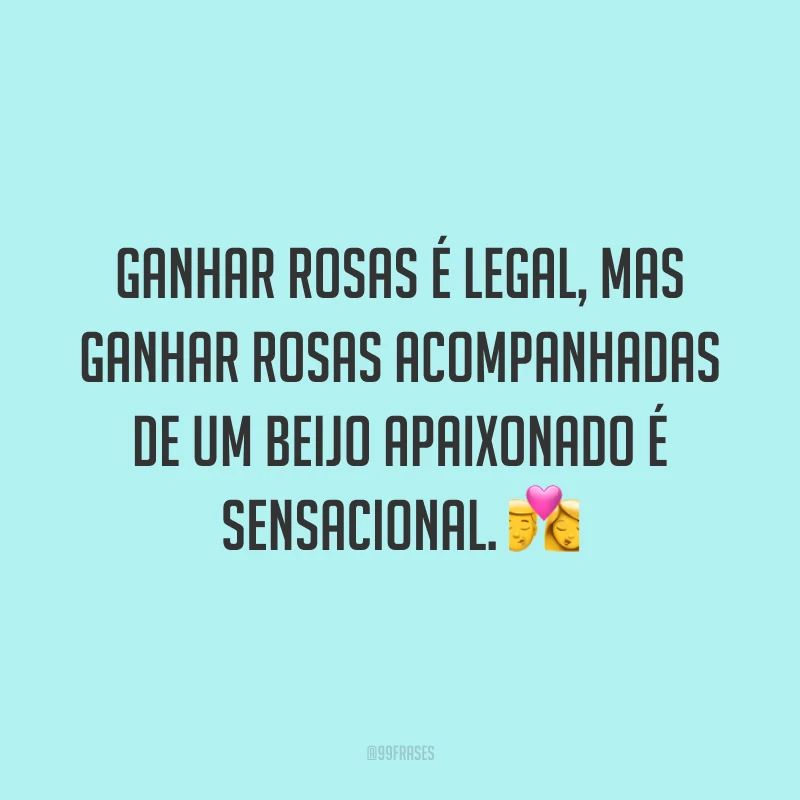 Ganhar rosas é legal, mas ganhar rosas acompanhadas de um beijo apaixonado é sensacional. 💏