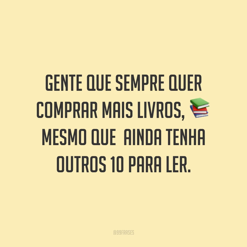 Gente que sempre quer comprar mais livros, mesmo que  ainda tenha outros 10 para ler.
