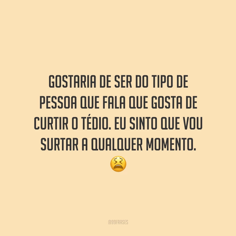 Gostaria de ser do tipo de pessoa que fala que gosta de curtir o tédio. Eu sinto que vou surtar a qualquer momento.