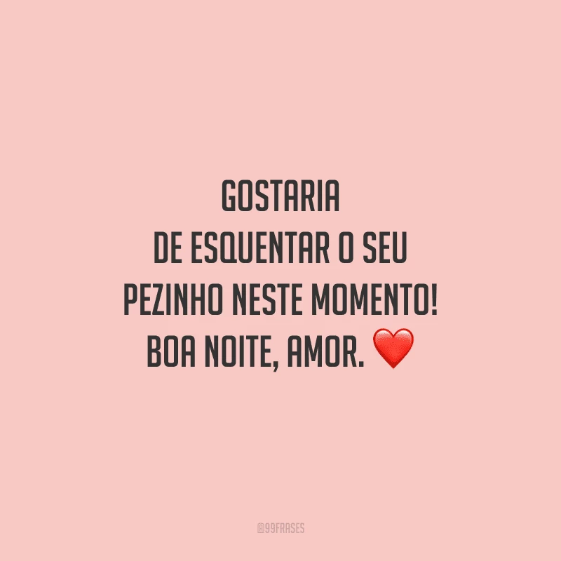 Gostaria de esquentar o seu pezinho neste momento! Boa noite, amor. 