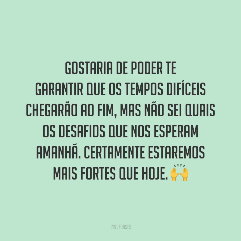 Gostaria de poder te garantir que os tempos difíceis chegarão ao fim, mas não sei quais os desafios que nos esperam amanhã. Certamente estaremos mais fortes que hoje.