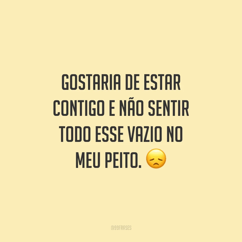 Gostaria de estar contigo e não sentir todo esse vazio no meu peito.