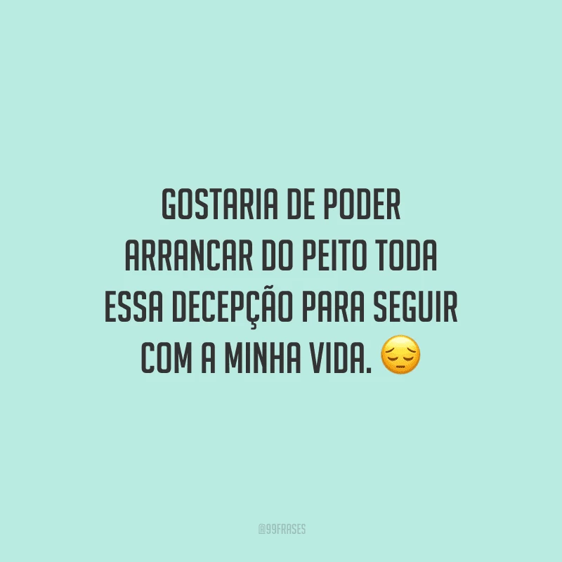 Gostaria de poder arrancar do peito toda essa decepção para seguir com a minha vida. 