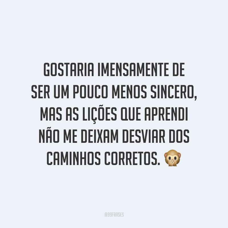Gostaria imensamente de ser um pouco menos sincero, mas as lições que aprendi não me deixam desviar dos caminhos corretos. 🙊