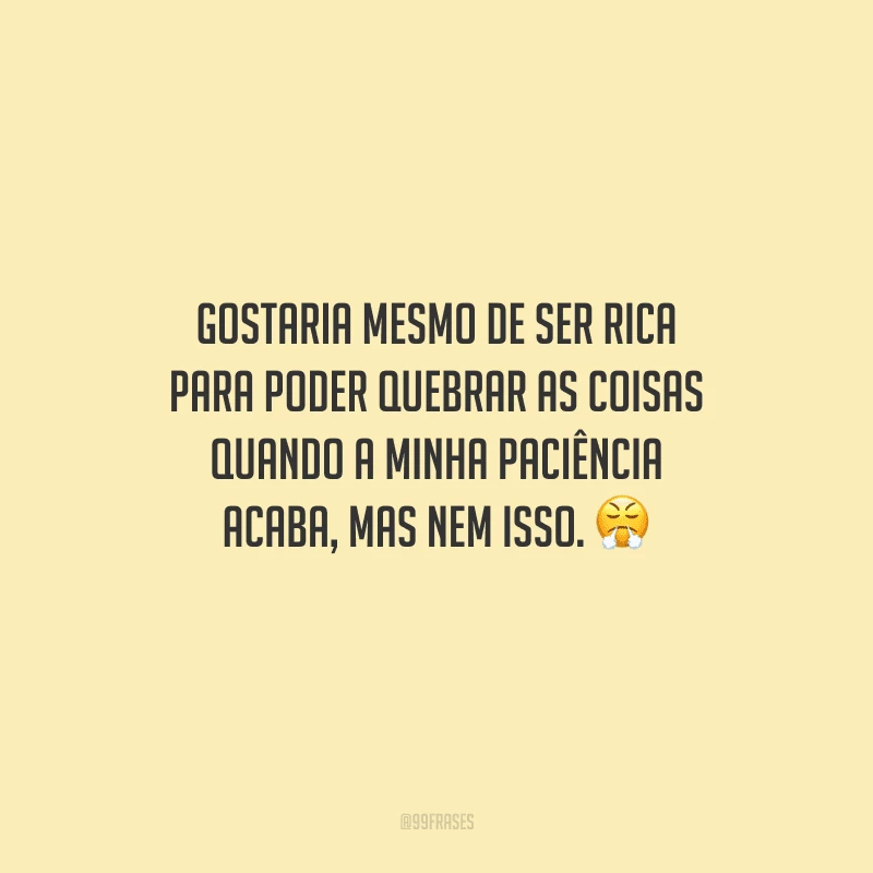 Gostaria mesmo de ser rica para poder quebrar as coisas quando a minha paciência acaba, mas nem isso. 