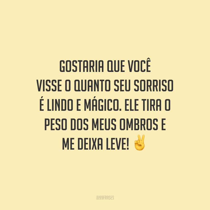 Gostaria que você visse o quanto seu sorriso é lindo e mágico. Ele tira o peso dos meus ombros e me deixa leve! 