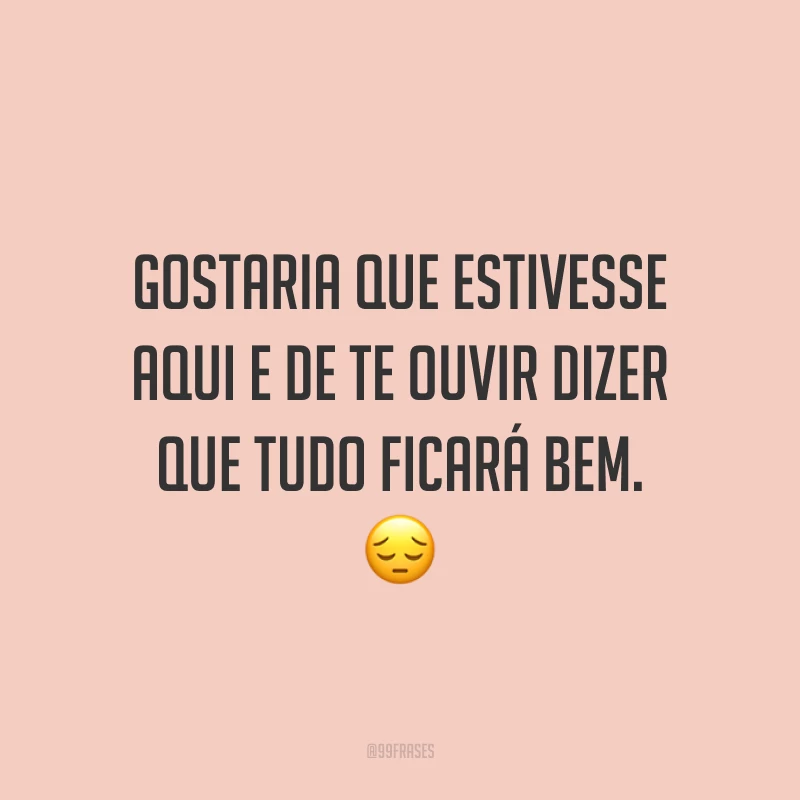 Gostaria que estivesse aqui e de te ouvir dizer que tudo ficará bem. 😔