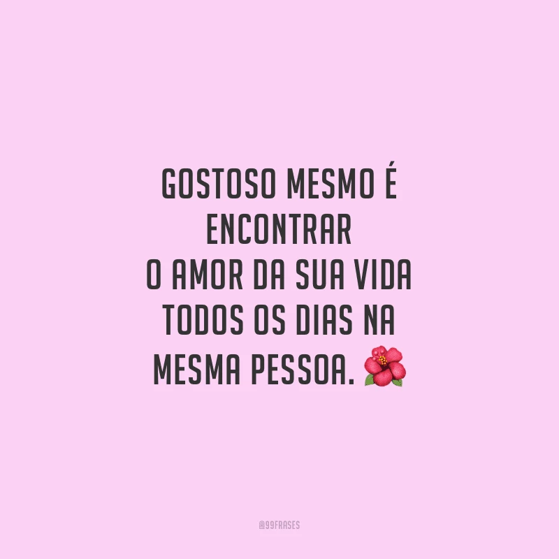 Gostoso mesmo é encontrar o amor da sua vida todos os dias na mesma pessoa.