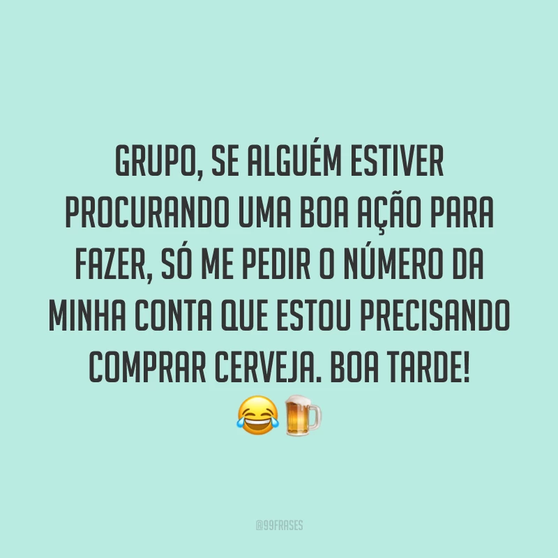Grupo, se alguém estiver procurando uma boa ação para fazer, só me pedir o número da minha conta que estou precisando comprar cerveja. Boa tarde!