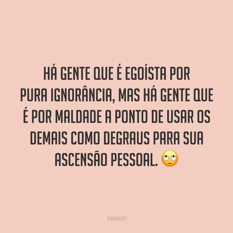 Há gente que é egoísta por pura ignorância, mas há gente que é por maldade a ponto de usar os demais como degraus para sua ascensão pessoal. 🙄
