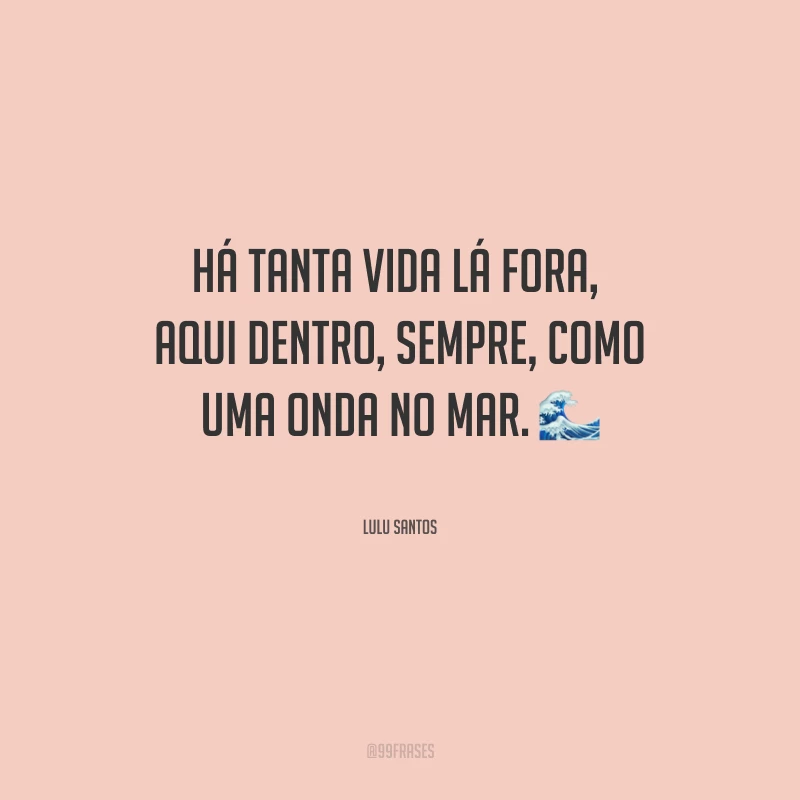 Há tanta vida lá fora, aqui dentro, sempre, como uma onda no mar.