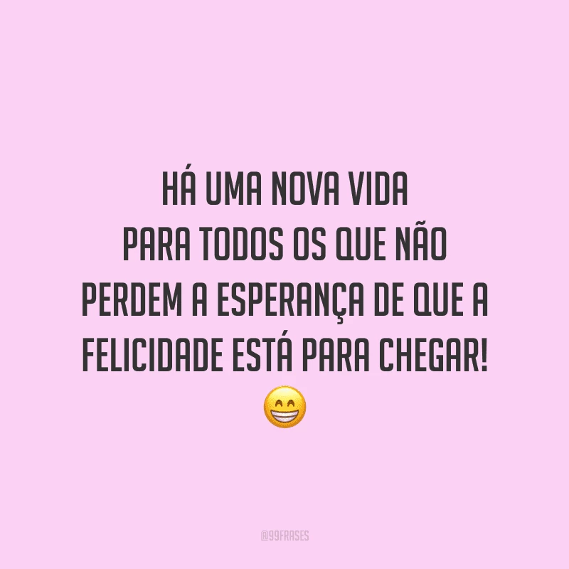 Há uma nova vida para todos os que não perdem a esperança de que a felicidade está para chegar!
